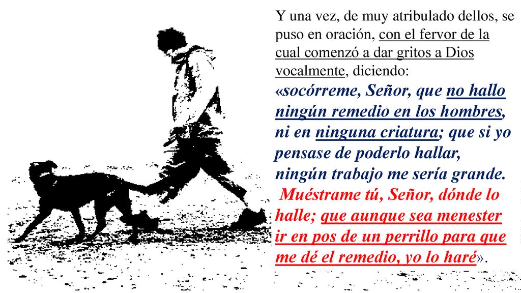 Y una vez, de muy atribulado dellos, se puso en oración, con el fervor de la cual comenzó a dar gritos a Dios vocalmente, diciendo: