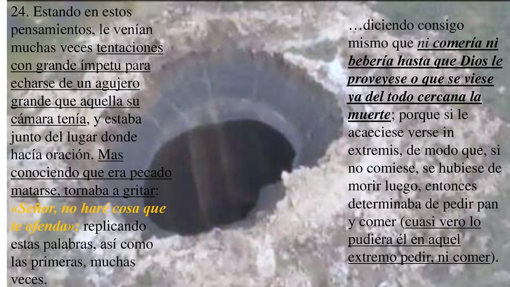 24. Estando en estos pensamientos, le venían muchas veces tentaciones con grande ímpetu para echarse de un agujero grande que aquella su cámara tenía, y estaba junto del lugar donde hacía oración. Mas conociendo que era pecado matarse, tornaba a gritar: «Señor, no haré cosa que te ofenda»; replicando estas palabras, así como las primeras, muchas veces.