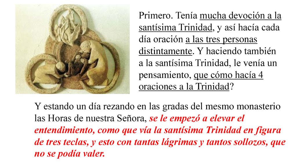 Primero. Tenía mucha devoción a la santísima Trinidad, y así hacía cada día oración a las tres personas distintamente. Y haciendo también a la santísima Trinidad, le venía un pensamiento, que cómo hacía 4 oraciones a la Trinidad
