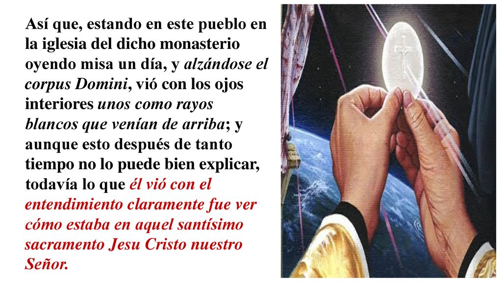 Así que, estando en este pueblo en la iglesia del dicho monasterio oyendo misa un día, y alzándose el corpus Domini, vió con los ojos interiores unos como rayos blancos que venían de arriba; y aunque esto después de tanto tiempo no lo puede bien explicar, todavía lo que él vió con el entendimiento claramente fue ver cómo estaba en aquel santísimo sacramento Jesu Cristo nuestro Señor.