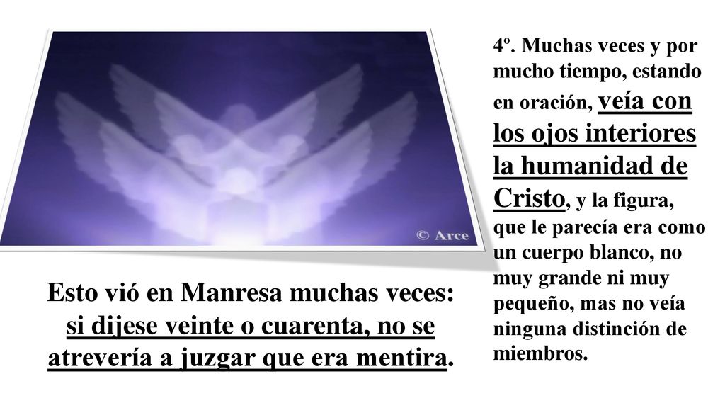 4º. Muchas veces y por mucho tiempo, estando en oración, veía con los ojos interiores la humanidad de Cristo, y la figura, que le parecía era como un cuerpo blanco, no muy grande ni muy pequeño, mas no veía ninguna distinción de miembros.