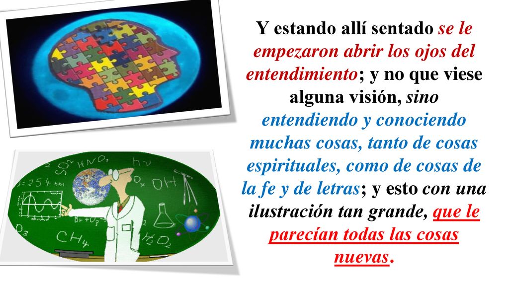 Y estando allí sentado se le empezaron abrir los ojos del entendimiento; y no que viese alguna visión, sino entendiendo y conociendo muchas cosas, tanto de cosas espirituales, como de cosas de la fe y de letras; y esto con una ilustración tan grande, que le parecían todas las cosas nuevas.