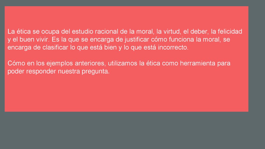 La ética se ocupa del estudio racional de la moral, la virtud, el deber, la felicidad y el buen vivir. Es la que se encarga de justificar cómo funciona la moral, se encarga de clasificar lo que está bien y lo que está incorrecto.