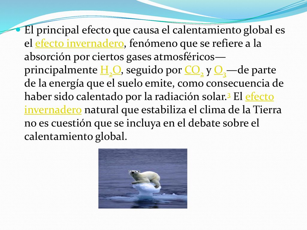 El principal efecto que causa el calentamiento global es el efecto invernadero, fenómeno que se refiere a la absorción por ciertos gases atmosféricos—principalmente H2O, seguido por CO2 y O3—de parte de la energía que el suelo emite, como consecuencia de haber sido calentado por la radiación solar.3 El efecto invernadero natural que estabiliza el clima de la Tierra no es cuestión que se incluya en el debate sobre el calentamiento global.