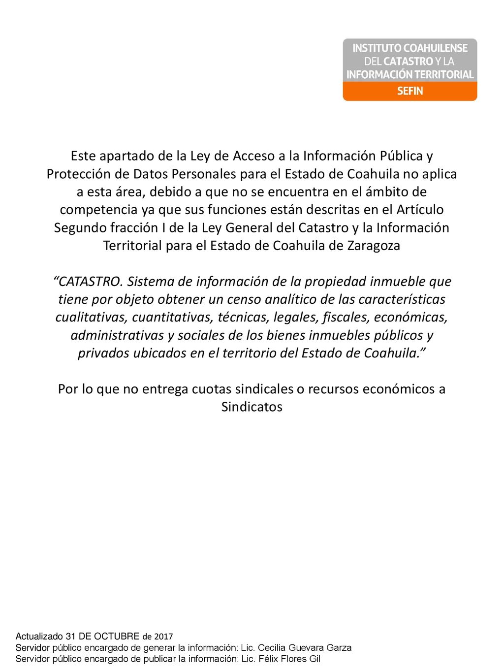 Este apartado de la Ley de Acceso a la Información Pública y Protección de Datos Personales para el Estado de Coahuila no aplica a esta área, debido a que no se encuentra en el ámbito de competencia ya que sus funciones están descritas en el Artículo Segundo fracción I de la Ley General del Catastro y la Información Territorial para el Estado de Coahuila de Zaragoza CATASTRO. Sistema de información de la propiedad inmueble que tiene por objeto obtener un censo analítico de las características cualitativas, cuantitativas, técnicas, legales, fiscales, económicas, administrativas y sociales de los bienes inmuebles públicos y privados ubicados en el territorio del Estado de Coahuila. Por lo que no entrega cuotas sindicales o recursos económicos a Sindicatos
