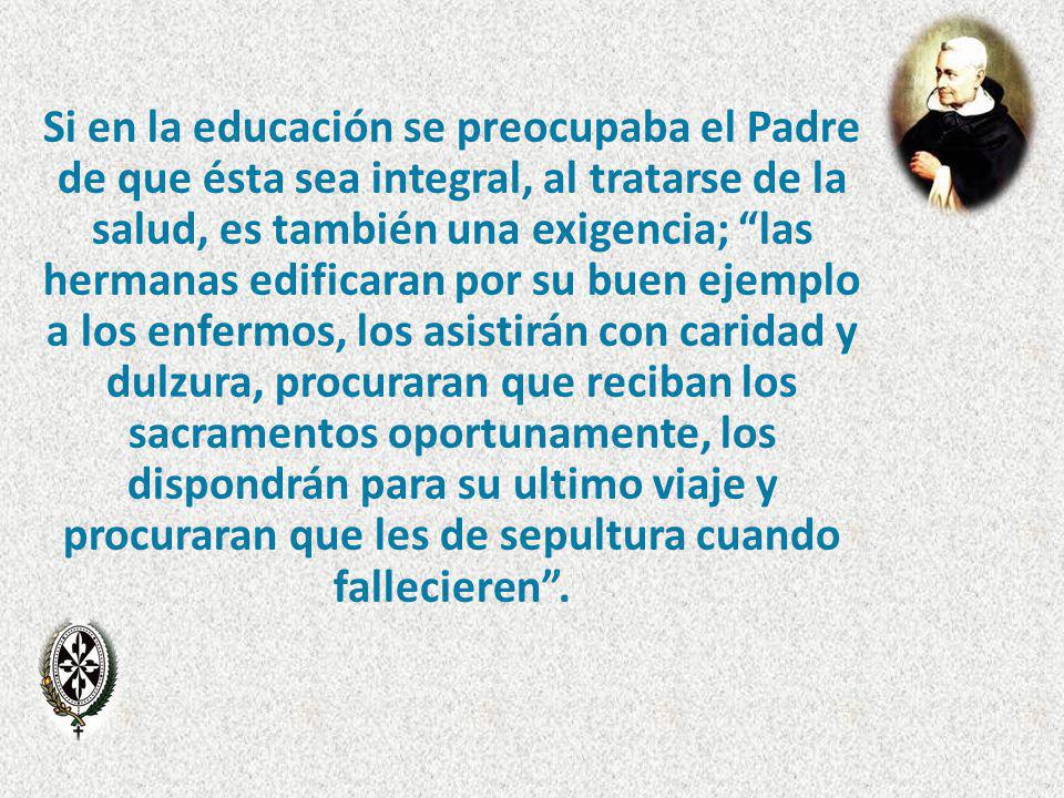 Si en la educación se preocupaba el Padre de que ésta sea integral, al tratarse de la salud, es también una exigencia; las hermanas edificaran por su buen ejemplo a los enfermos, los asistirán con caridad y dulzura, procuraran que reciban los sacramentos oportunamente, los dispondrán para su ultimo viaje y procuraran que les de sepultura cuando fallecieren .