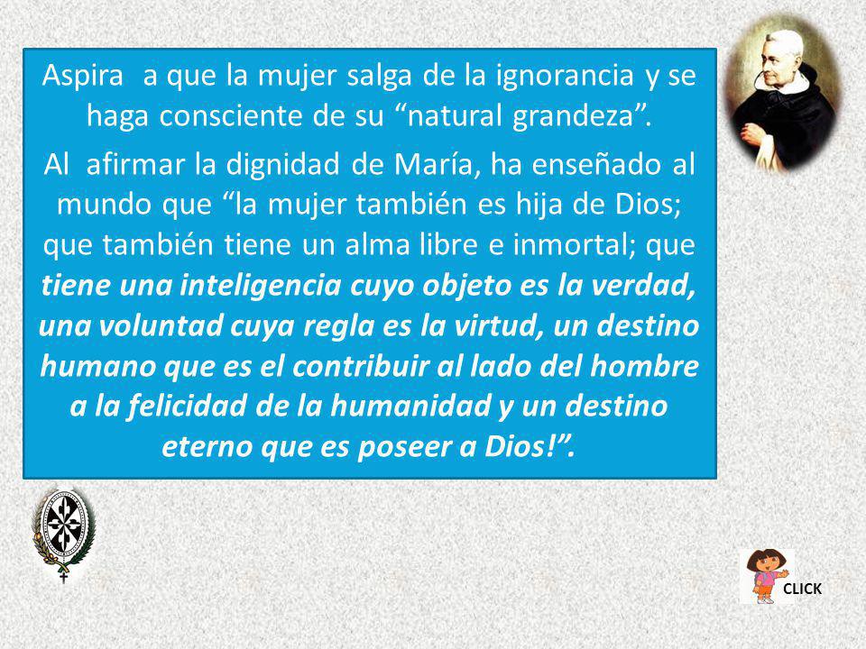 Aspira a que la mujer salga de la ignorancia y se haga consciente de su natural grandeza . Al afirmar la dignidad de María, ha enseñado al mundo que la mujer también es hija de Dios; que también tiene un alma libre e inmortal; que tiene una inteligencia cuyo objeto es la verdad, una voluntad cuya regla es la virtud, un destino humano que es el contribuir al lado del hombre a la felicidad de la humanidad y un destino eterno que es poseer a Dios! .