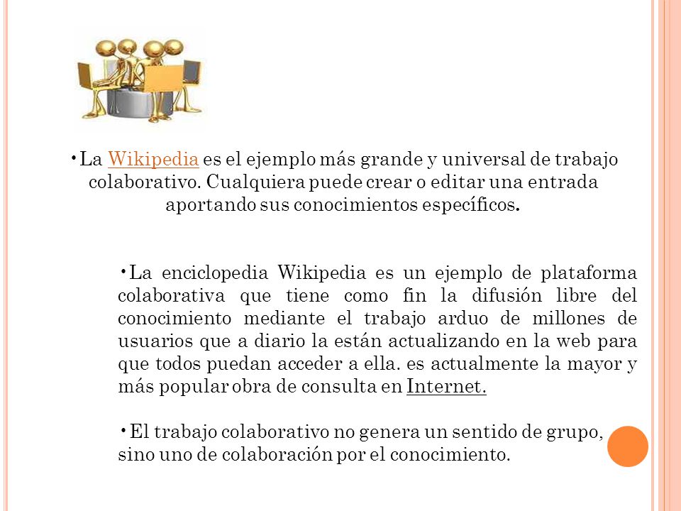 La Wikipedia es el ejemplo más grande y universal de trabajo colaborativo. Cualquiera puede crear o editar una entrada aportando sus conocimientos específicos.