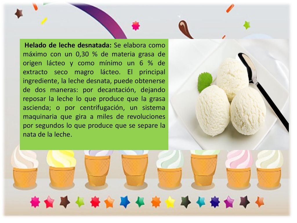 Helado de leche desnatada: Se elabora como máximo con un 0,30 % de materia grasa de origen lácteo y como mínimo un 6 % de extracto seco magro lácteo.