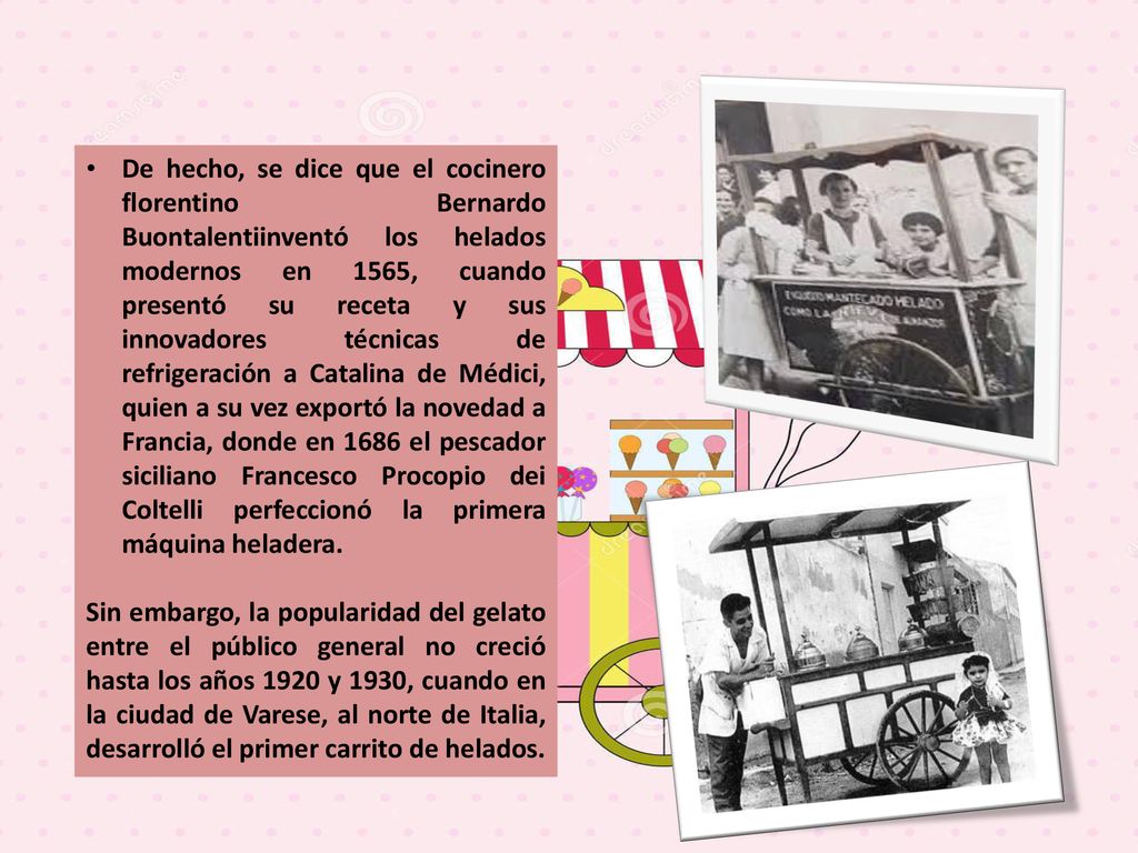 De hecho, se dice que el cocinero florentino Bernardo Buontalentiinventó los helados modernos en 1565, cuando presentó su receta y sus innovadores técnicas de refrigeración a Catalina de Médici, quien a su vez exportó la novedad a Francia, donde en 1686 el pescador siciliano Francesco Procopio dei Coltelli perfeccionó la primera máquina heladera.