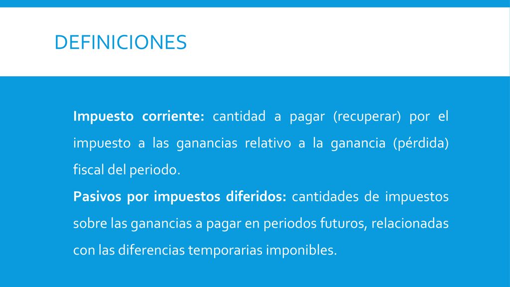 definiciones Impuesto corriente: cantidad a pagar (recuperar) por el impuesto a las ganancias relativo a la ganancia (pérdida) fiscal del periodo.