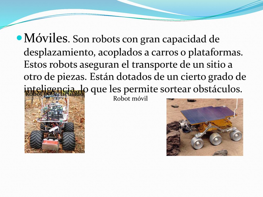 Móviles. Son robots con gran capacidad de desplazamiento, acoplados a carros o plataformas. Estos robots aseguran el transporte de un sitio a otro de piezas. Están dotados de un cierto grado de inteligencia, lo que les permite sortear obstáculos.
