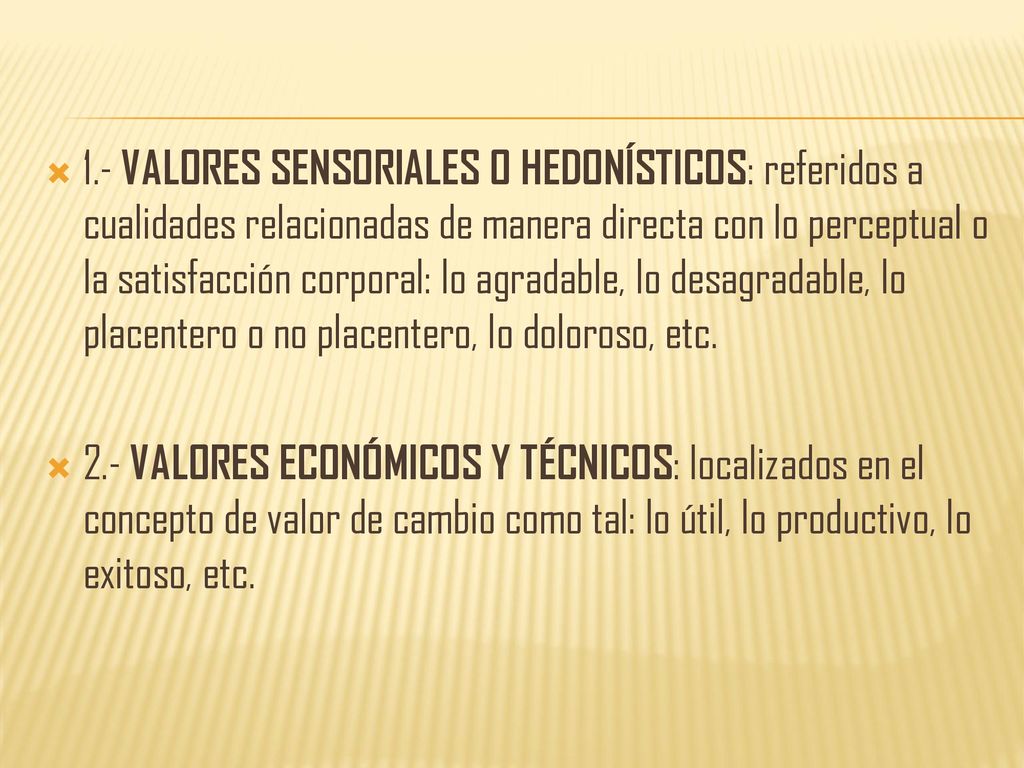 1.- VALORES SENSORIALES O HEDONÍSTICOS: referidos a cualidades relacionadas de manera directa con lo perceptual o la satisfacción corporal: lo agradable, lo desagradable, lo placentero o no placentero, lo doloroso, etc.