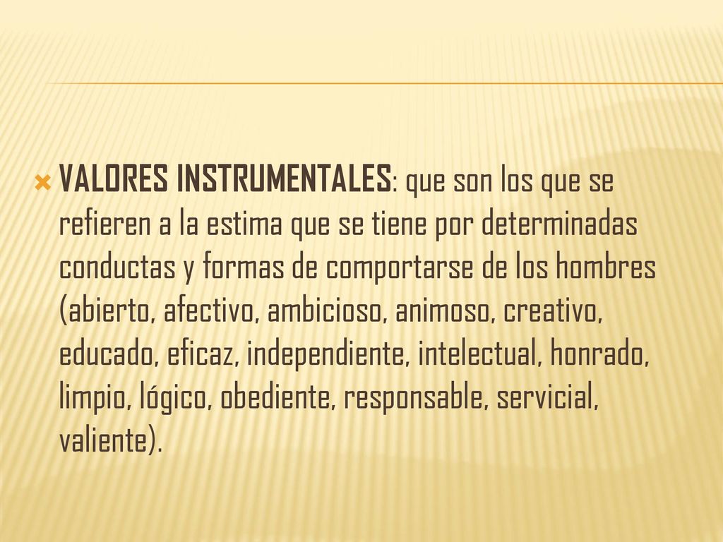 VALORES INSTRUMENTALES: que son los que se refieren a la estima que se tiene por determinadas conductas y formas de comportarse de los hombres (abierto, afectivo, ambicioso, animoso, creativo, educado, eficaz, independiente, intelectual, honrado, limpio, lógico, obediente, responsable, servicial, valiente).