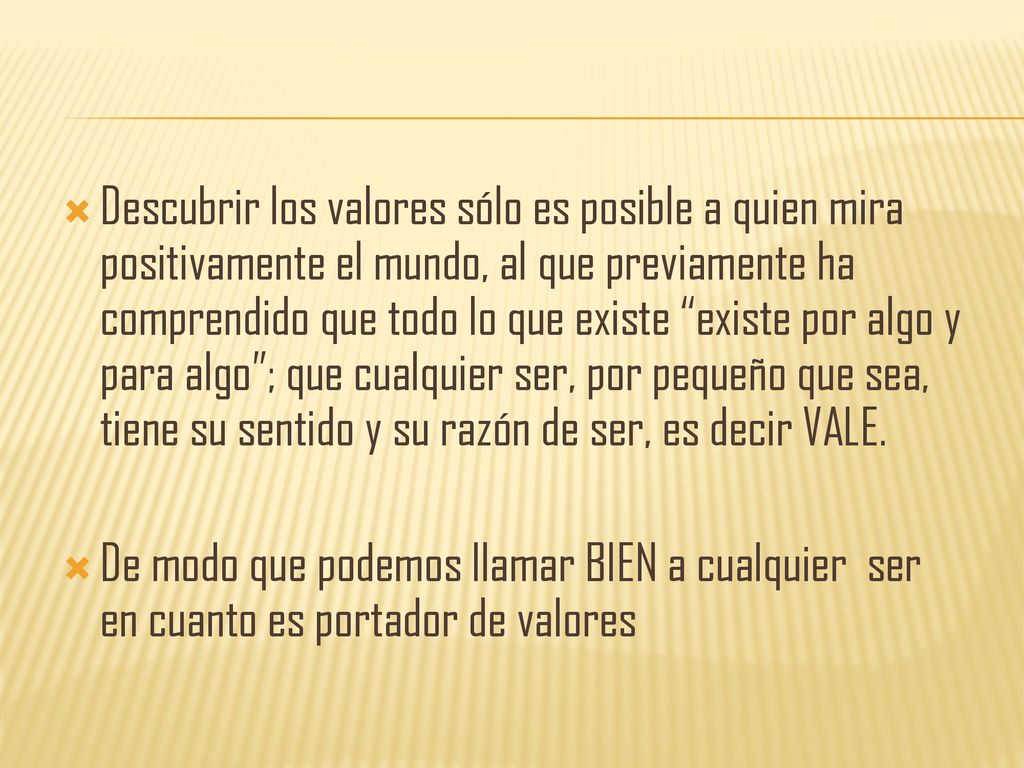 Descubrir los valores sólo es posible a quien mira positivamente el mundo, al que previamente ha comprendido que todo lo que existe existe por algo y para algo ; que cualquier ser, por pequeño que sea, tiene su sentido y su razón de ser, es decir VALE.