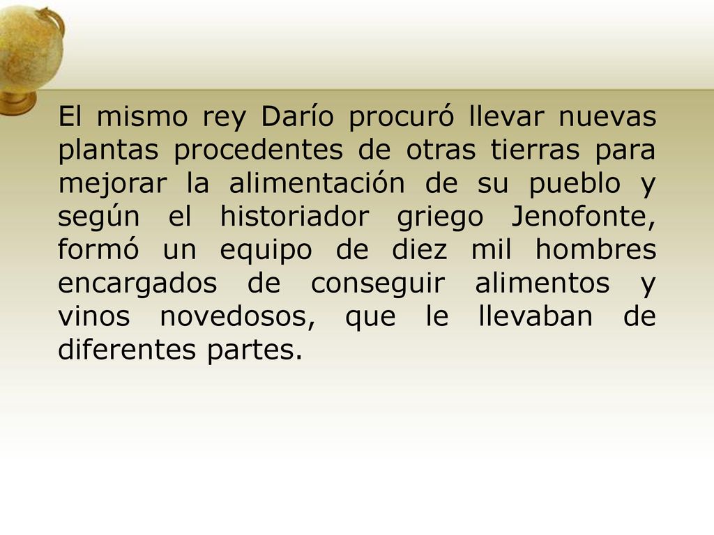 El mismo rey Darío procuró llevar nuevas plantas procedentes de otras tierras para mejorar la alimentación de su pueblo y según el historiador griego Jenofonte, formó un equipo de diez mil hombres encargados de conseguir alimentos y vinos novedosos, que le llevaban de diferentes partes.
