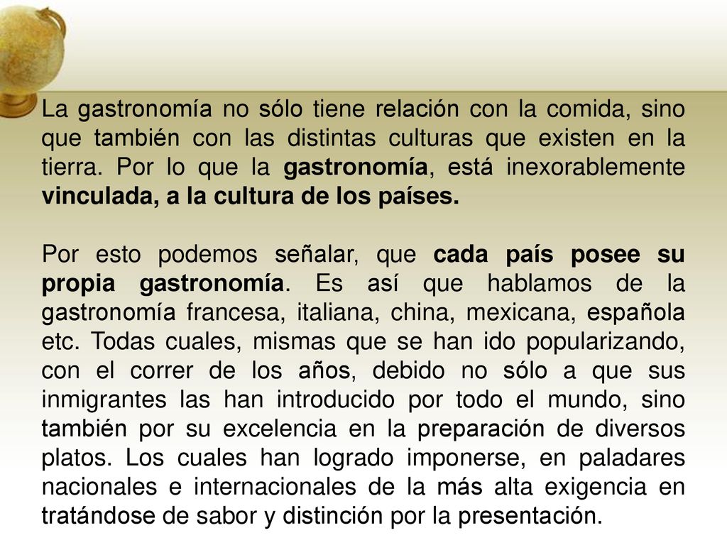 La gastronomía no sólo tiene relación con la comida, sino que también con las distintas culturas que existen en la tierra. Por lo que la gastronomía, está inexorablemente vinculada, a la cultura de los países.