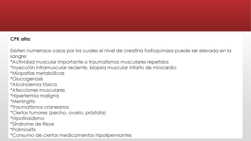 CPK alta: Existen numerosos casos por los cuales el nivel de creatina fosfoquinasa puede ser elevada en la sangre: *Actividad muscular importante o traumatismos musculares repetidos *Inyección intramuscular reciente, biopsia muscular Infarto de miocardio *Miopatías metabólicas *Glucogenosis *Alcoholemia tóxica *Afecciones musculares *Hipertermia maligna *Meningitis *Traumatismos craneanos *Ciertos tumores (pecho, ovario, próstata) *Hipotiroidismo *Síndrome de Reye *Polimiositis *Consumo de ciertos medicamentos hipolipemiantes