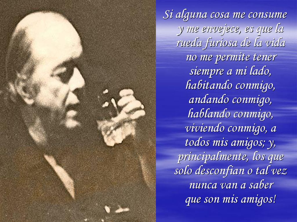 Si alguna cosa me consume y me envejece, es que la rueda furiosa de la vida no me permite tener siempre a mi lado, habitando conmigo, andando conmigo, hablando conmigo, viviendo conmigo, a todos mis amigos; y, principalmente, los que solo desconfian o tal vez nunca van a saber que son mis amigos!