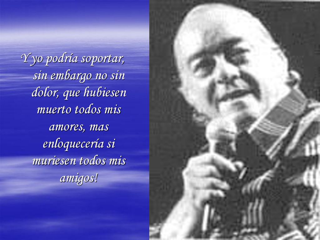Y yo podría soportar, sin embargo no sin dolor, que hubiesen muerto todos mis amores, mas enloquecería si muriesen todos mis amigos!