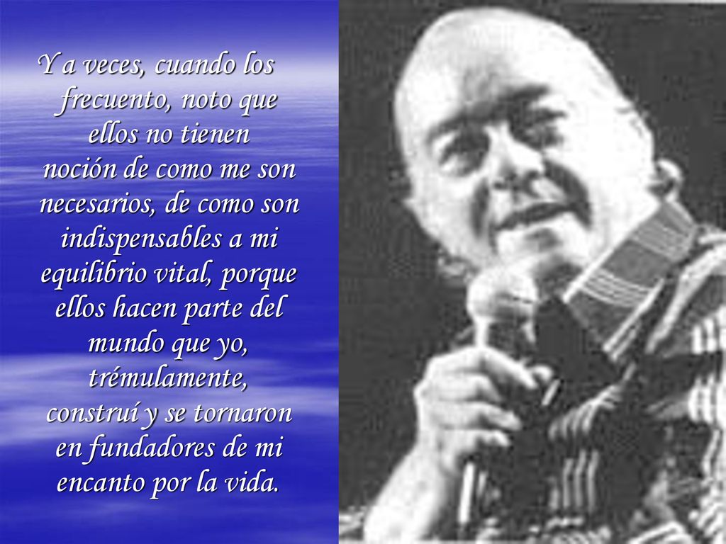 Y a veces, cuando los frecuento, noto que ellos no tienen noción de como me son necesarios, de como son indispensables a mi equilibrio vital, porque ellos hacen parte del mundo que yo, trémulamente, construí y se tornaron en fundadores de mi encanto por la vida.