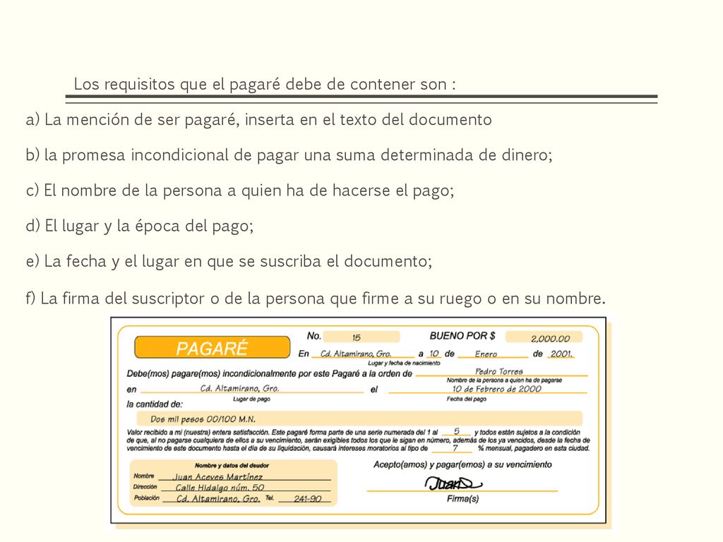 Los requisitos que el pagaré debe de contener son : a) La mención de ser pagaré, inserta en el texto del documento b) la promesa incondicional de pagar una suma determinada de dinero; c) El nombre de la persona a quien ha de hacerse el pago; d) El lugar y la época del pago; e) La fecha y el lugar en que se suscriba el documento; f) La firma del suscriptor o de la persona que firme a su ruego o en su nombre.