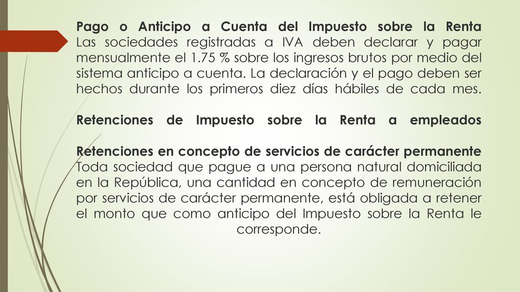 Pago o Anticipo a Cuenta del Impuesto sobre la Renta Las sociedades registradas a IVA deben declarar y pagar mensualmente el 1.75 % sobre los ingresos brutos por medio del sistema anticipo a cuenta.