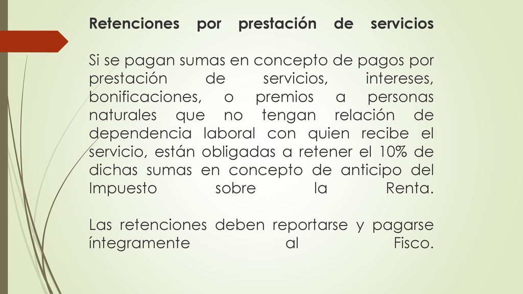 Retenciones por prestación de servicios Si se pagan sumas en concepto de pagos por prestación de servicios, intereses, bonificaciones, o premios a personas naturales que no tengan relación de dependencia laboral con quien recibe el servicio, están obligadas a retener el 10% de dichas sumas en concepto de anticipo del Impuesto sobre la Renta.