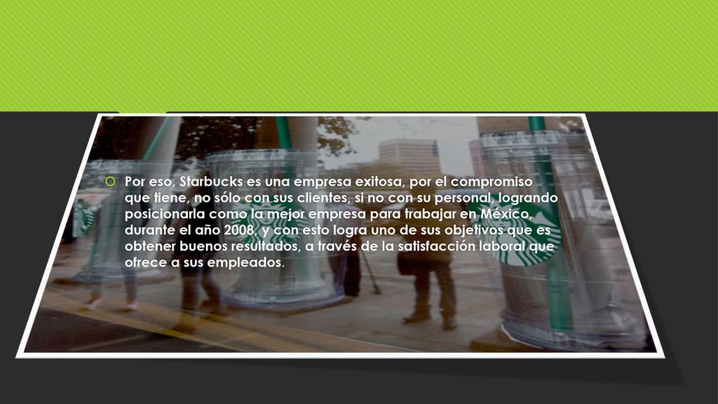 Por eso, Starbucks es una empresa exitosa, por el compromiso que tiene, no sólo con sus clientes, si no con su personal, logrando posicionarla como la mejor empresa para trabajar en México, durante el año 2008, y con esto logra uno de sus objetivos que es obtener buenos resultados, a través de la satisfacción laboral que ofrece a sus empleados.