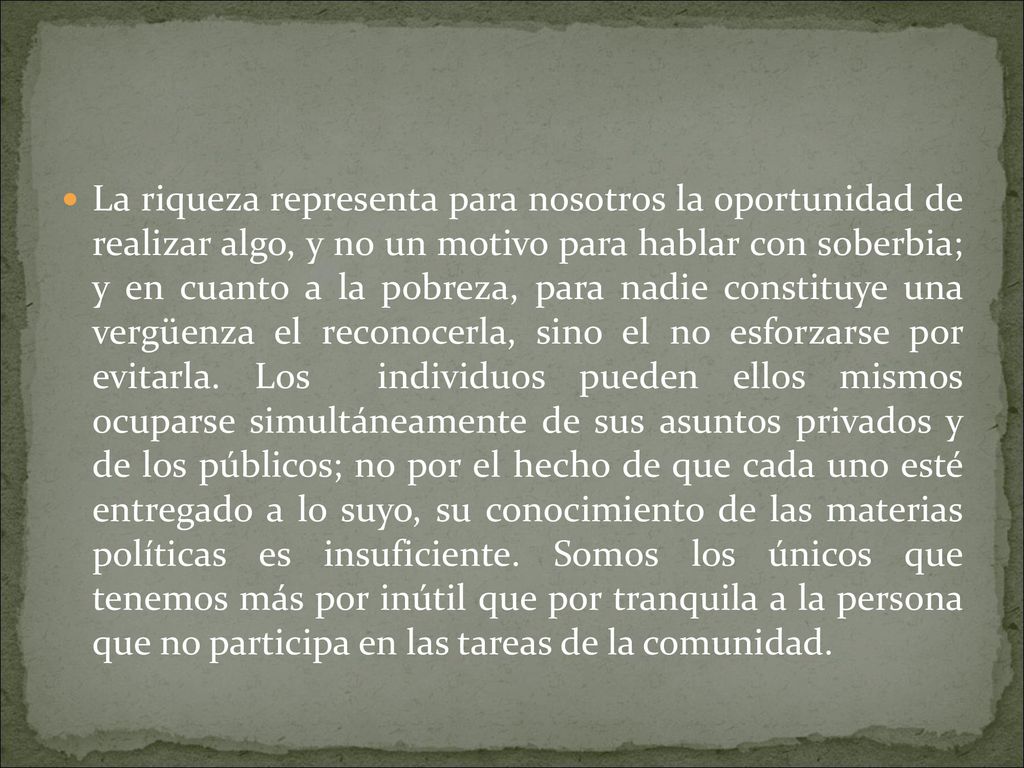 La riqueza representa para nosotros la oportunidad de realizar algo, y no un motivo para hablar con soberbia; y en cuanto a la pobreza, para nadie constituye una vergüenza el reconocerla, sino el no esforzarse por evitarla.