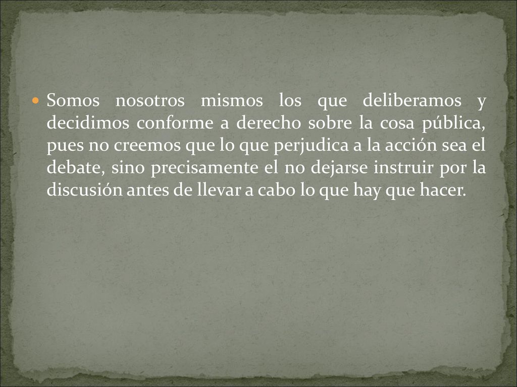 Somos nosotros mismos los que deliberamos y decidimos conforme a derecho sobre la cosa pública, pues no creemos que lo que perjudica a la acción sea el debate, sino precisamente el no dejarse instruir por la discusión antes de llevar a cabo lo que hay que hacer.