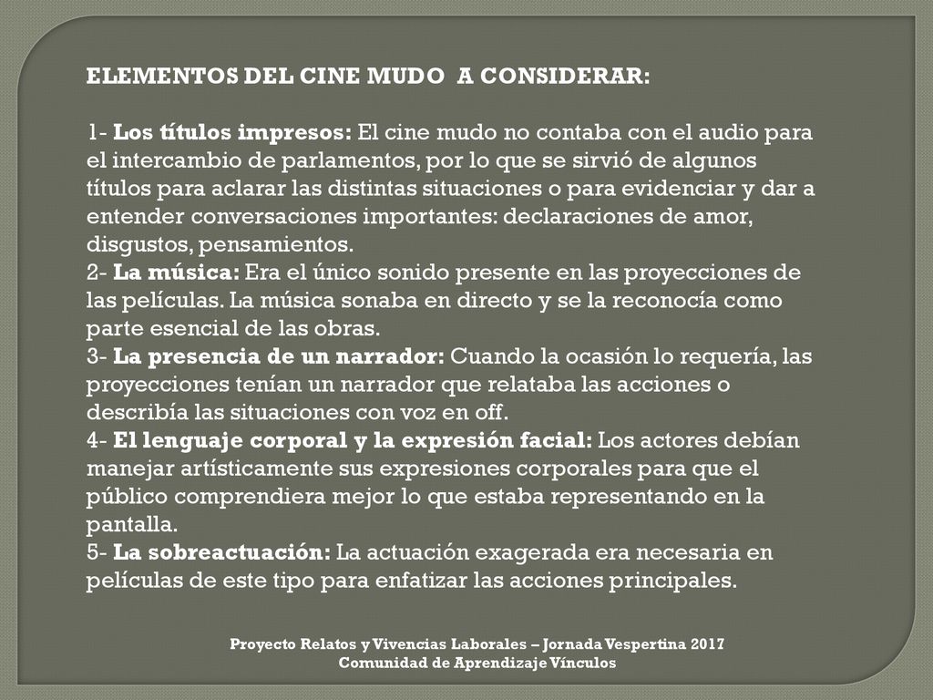 ELEMENTOS DEL CINE MUDO A CONSIDERAR: 1- Los títulos impresos: El cine mudo no contaba con el audio para el intercambio de parlamentos, por lo que se sirvió de algunos títulos para aclarar las distintas situaciones o para evidenciar y dar a entender conversaciones importantes: declaraciones de amor, disgustos, pensamientos. 2- La música: Era el único sonido presente en las proyecciones de las películas. La música sonaba en directo y se la reconocía como parte esencial de las obras. 3- La presencia de un narrador: Cuando la ocasión lo requería, las proyecciones tenían un narrador que relataba las acciones o describía las situaciones con voz en off. 4- El lenguaje corporal y la expresión facial: Los actores debían manejar artísticamente sus expresiones corporales para que el público comprendiera mejor lo que estaba representando en la pantalla. 5- La sobreactuación: La actuación exagerada era necesaria en películas de este tipo para enfatizar las acciones principales.