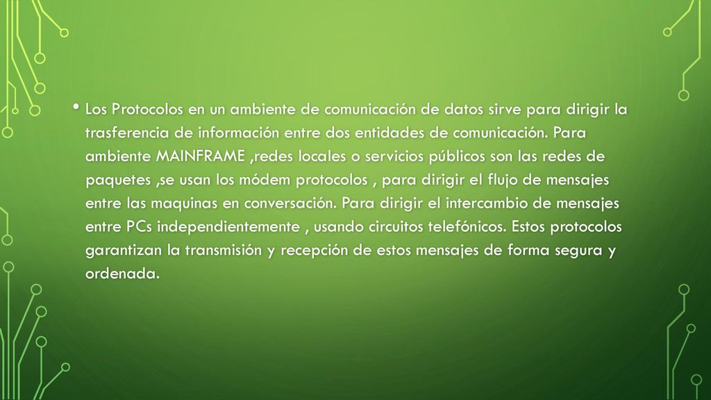 Los Protocolos en un ambiente de comunicación de datos sirve para dirigir la trasferencia de información entre dos entidades de comunicación. Para ambiente MAINFRAME ,redes locales o servicios públicos son las redes de paquetes ,se usan los módem protocolos , para dirigir el flujo de mensajes entre las maquinas en conversación. Para dirigir el intercambio de mensajes entre PCs independientemente , usando circuitos telefónicos. Estos protocolos garantizan la transmisión y recepción de estos mensajes de forma segura y ordenada.