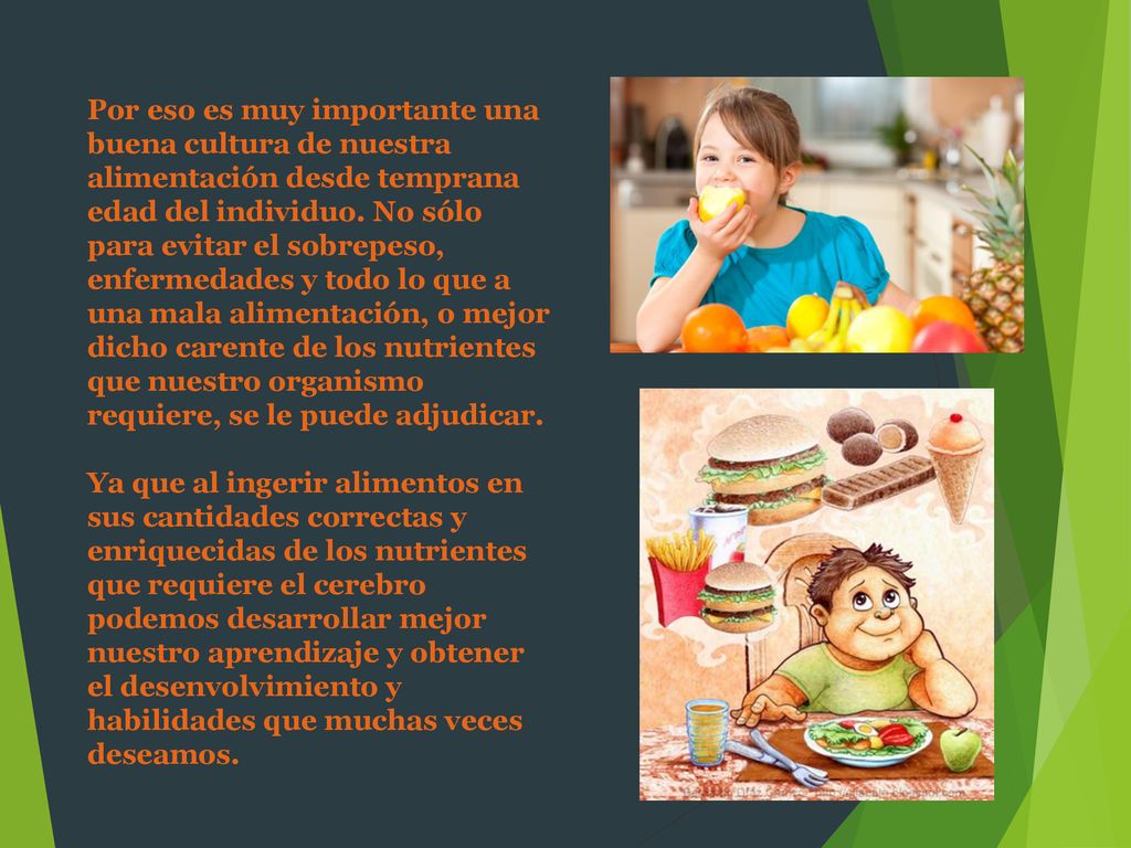 Por eso es muy importante una buena cultura de nuestra alimentación desde temprana edad del individuo. No sólo para evitar el sobrepeso, enfermedades y todo lo que a una mala alimentación, o mejor dicho carente de los nutrientes que nuestro organismo requiere, se le puede adjudicar.