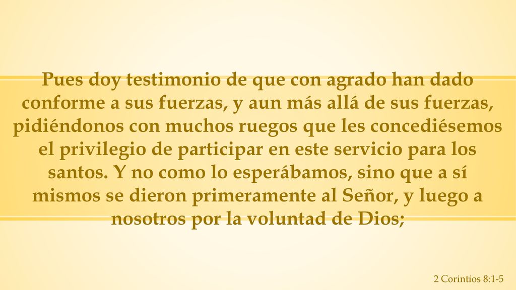 Pues doy testimonio de que con agrado han dado conforme a sus fuerzas, y aun más allá de sus fuerzas, pidiéndonos con muchos ruegos que les concediésemos el privilegio de participar en este servicio para los santos. Y no como lo esperábamos, sino que a sí mismos se dieron primeramente al Señor, y luego a nosotros por la voluntad de Dios;