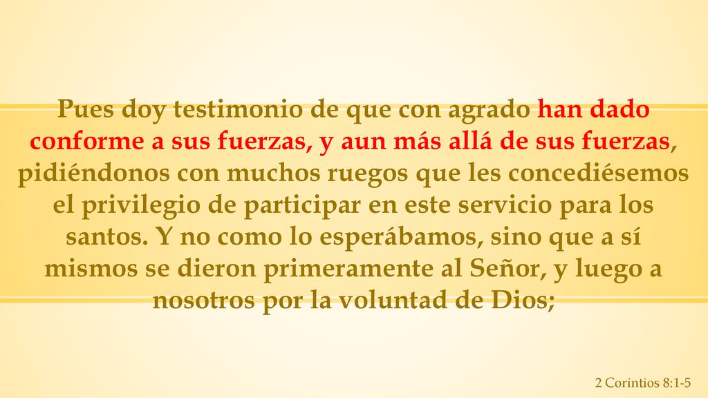 Pues doy testimonio de que con agrado han dado conforme a sus fuerzas, y aun más allá de sus fuerzas, pidiéndonos con muchos ruegos que les concediésemos el privilegio de participar en este servicio para los santos. Y no como lo esperábamos, sino que a sí mismos se dieron primeramente al Señor, y luego a nosotros por la voluntad de Dios;