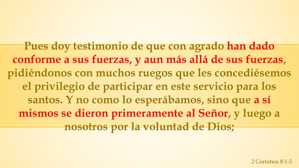 Pues doy testimonio de que con agrado han dado conforme a sus fuerzas, y aun más allá de sus fuerzas, pidiéndonos con muchos ruegos que les concediésemos el privilegio de participar en este servicio para los santos. Y no como lo esperábamos, sino que a sí mismos se dieron primeramente al Señor, y luego a nosotros por la voluntad de Dios;
