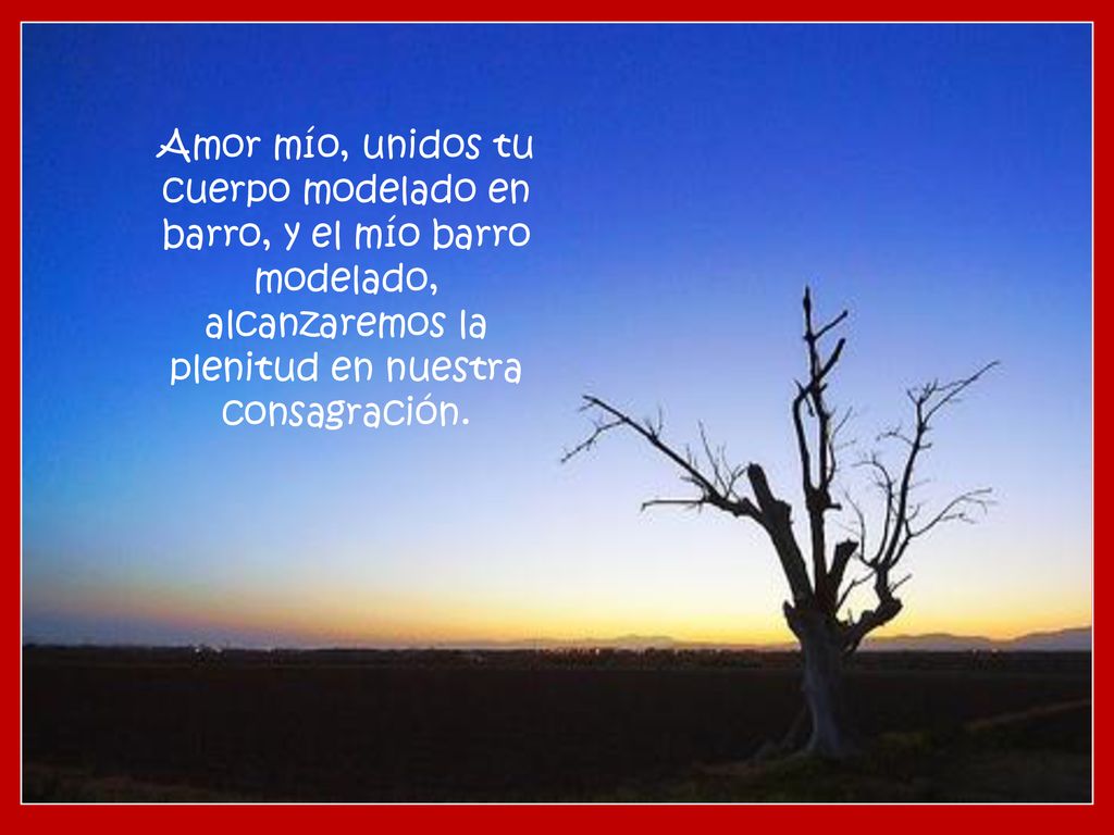 Amor mío, unidos tu cuerpo modelado en barro, y el mío barro modelado, alcanzaremos la plenitud en nuestra consagración.
