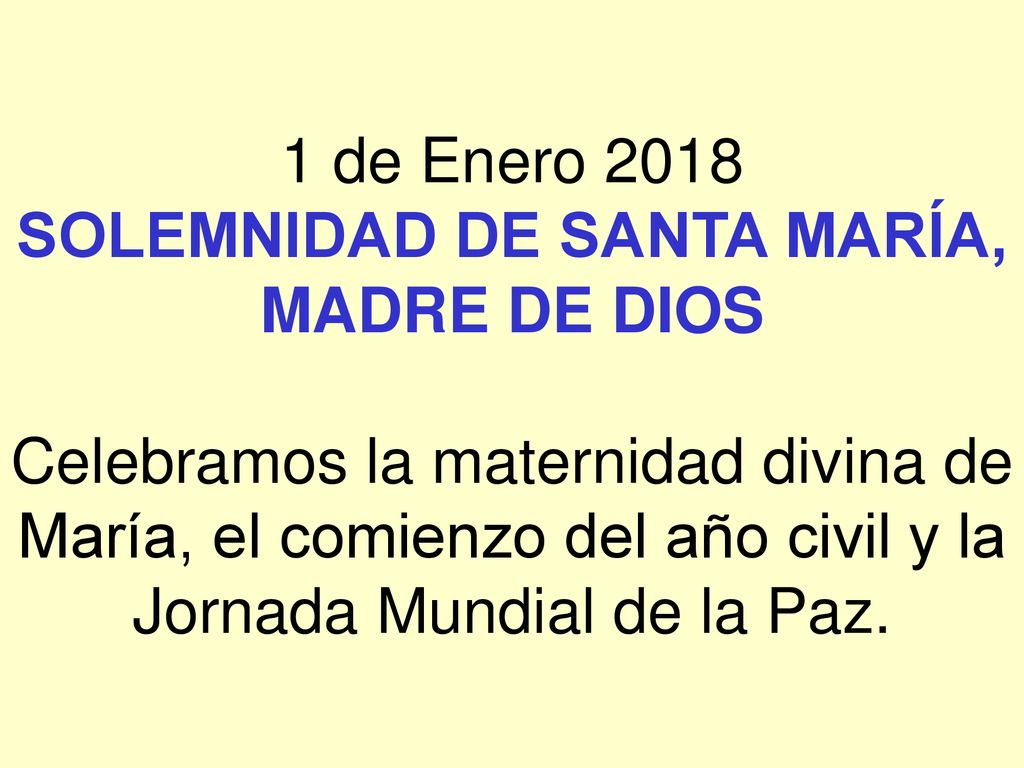 1 de Enero 2018 SOLEMNIDAD DE SANTA MARÍA, MADRE DE DIOS Celebramos la maternidad divina de María, el comienzo del año civil y la Jornada Mundial de la Paz.