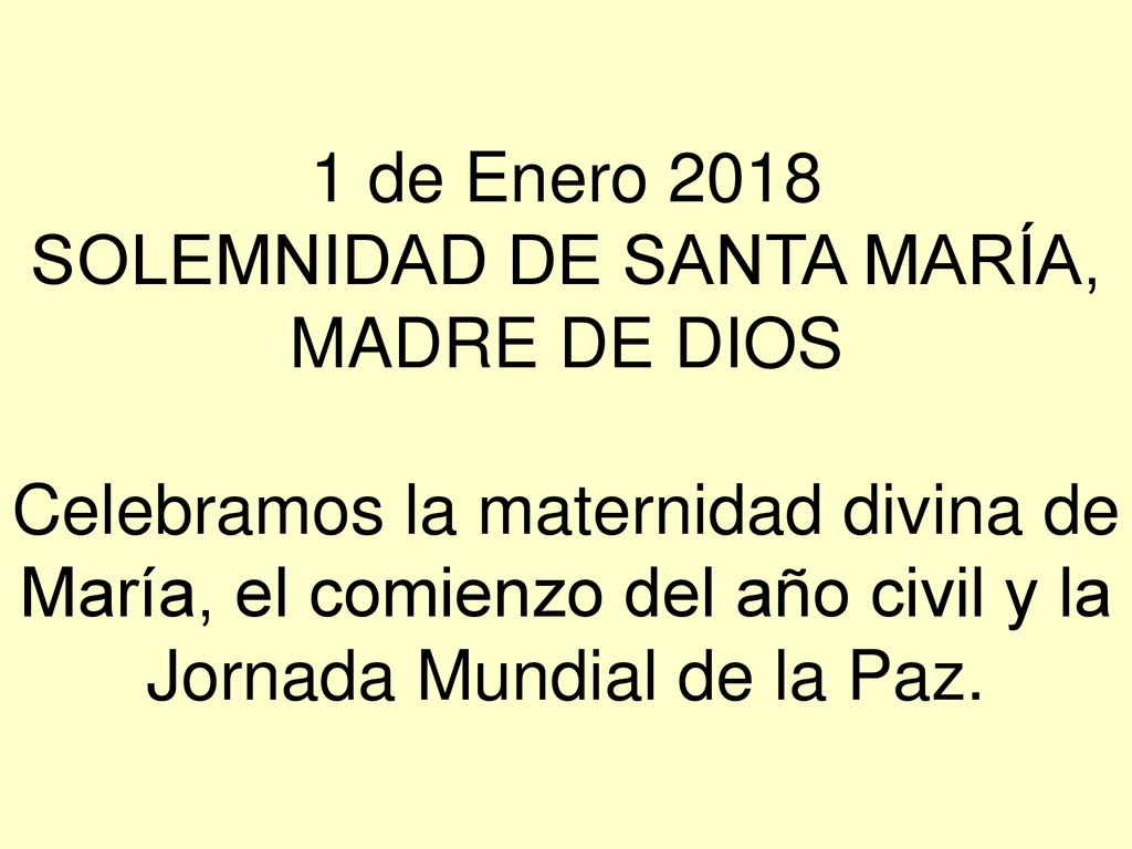 1 de Enero 2018 SOLEMNIDAD DE SANTA MARÍA, MADRE DE DIOS Celebramos la maternidad divina de María, el comienzo del año civil y la Jornada Mundial de la Paz.