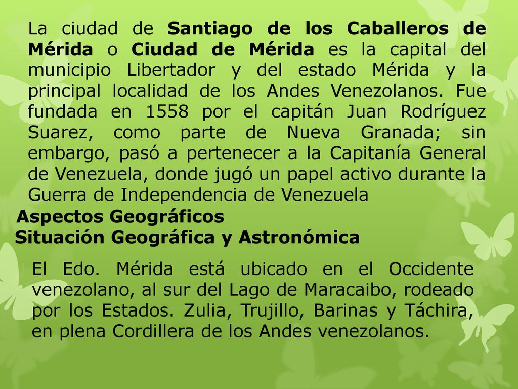 La ciudad de Santiago de los Caballeros de Mérida o Ciudad de Mérida es la capital del municipio Libertador y del estado Mérida y la principal localidad de los Andes Venezolanos. Fue fundada en 1558 por el capitán Juan Rodríguez Suarez, como parte de Nueva Granada; sin embargo, pasó a pertenecer a la Capitanía General de Venezuela, donde jugó un papel activo durante la Guerra de Independencia de Venezuela