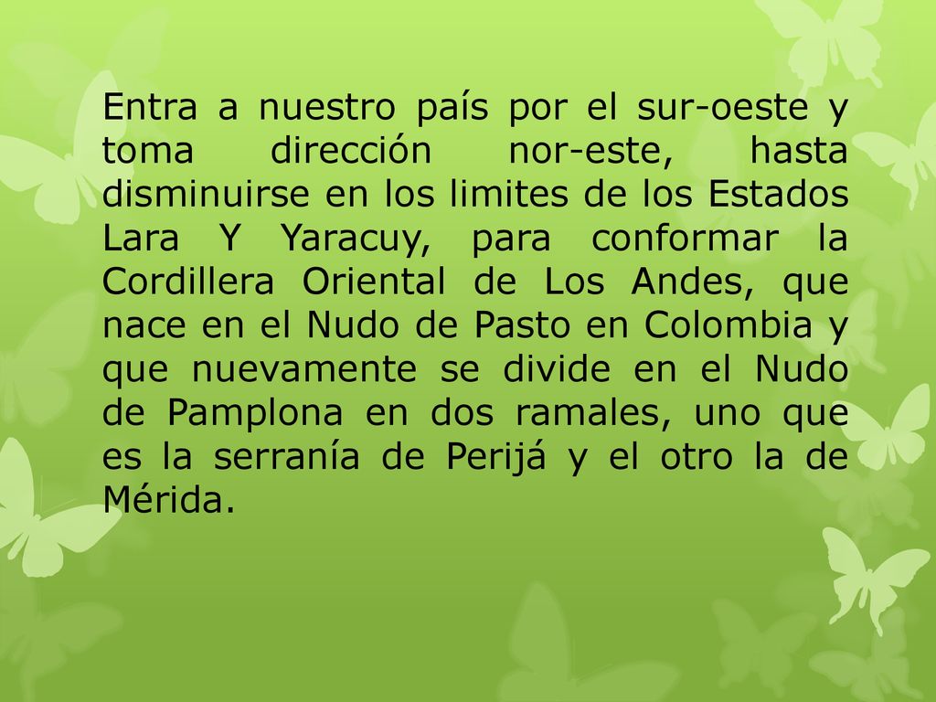 Entra a nuestro país por el sur-oeste y toma dirección nor-este, hasta disminuirse en los limites de los Estados Lara Y Yaracuy, para conformar la Cordillera Oriental de Los Andes, que nace en el Nudo de Pasto en Colombia y que nuevamente se divide en el Nudo de Pamplona en dos ramales, uno que es la serranía de Perijá y el otro la de Mérida.