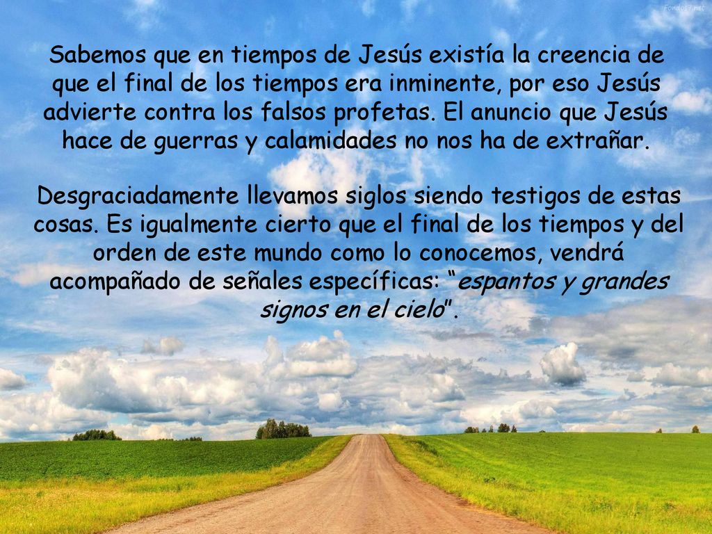 Sabemos que en tiempos de Jesús existía la creencia de que el final de los tiempos era inminente, por eso Jesús advierte contra los falsos profetas. El anuncio que Jesús hace de guerras y calamidades no nos ha de extrañar.