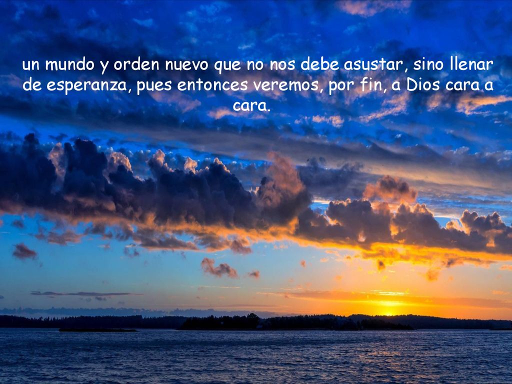 un mundo y orden nuevo que no nos debe asustar, sino llenar de esperanza, pues entonces veremos, por fin, a Dios cara a cara.
