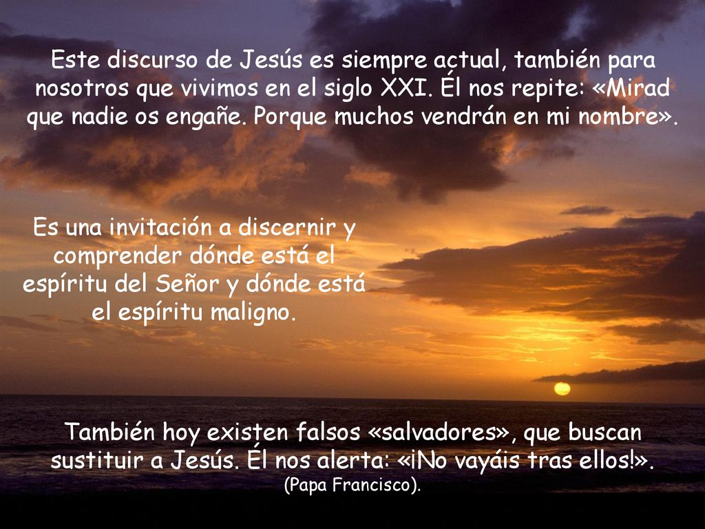 Este discurso de Jesús es siempre actual, también para nosotros que vivimos en el siglo XXI. Él nos repite: «Mirad que nadie os engañe. Porque muchos vendrán en mi nombre».