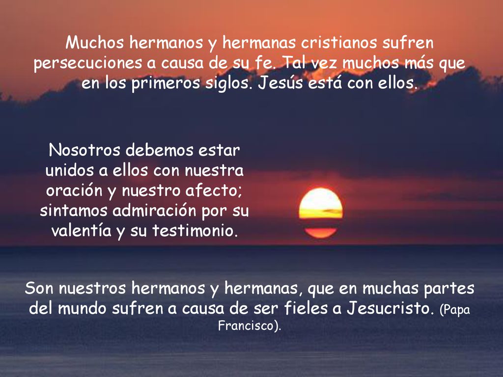Muchos hermanos y hermanas cristianos sufren persecuciones a causa de su fe. Tal vez muchos más que en los primeros siglos. Jesús está con ellos.