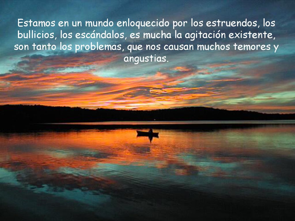 Estamos en un mundo enloquecido por los estruendos, los bullicios, los escándalos, es mucha la agitación existente, son tanto los problemas, que nos causan muchos temores y angustias.