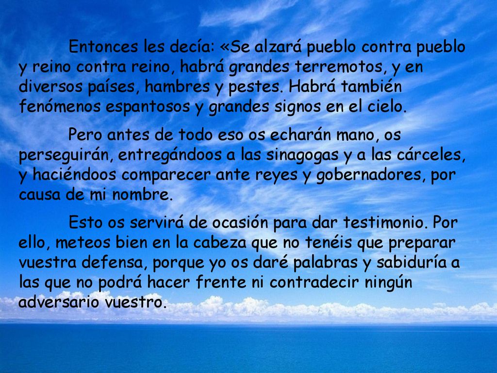 Entonces les decía: «Se alzará pueblo contra pueblo y reino contra reino, habrá grandes terremotos, y en diversos países, hambres y pestes. Habrá también fenómenos espantosos y grandes signos en el cielo.