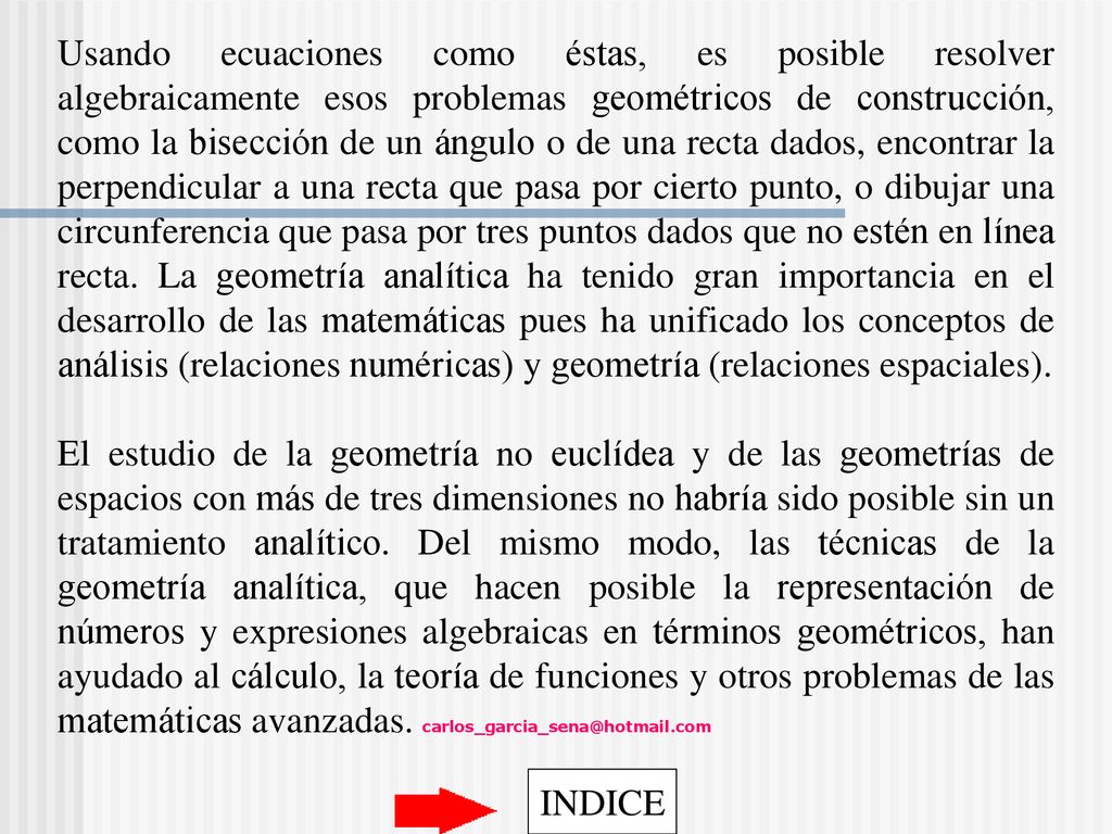 Usando ecuaciones como éstas, es posible resolver algebraicamente esos problemas geométricos de construcción, como la bisección de un ángulo o de una recta dados, encontrar la perpendicular a una recta que pasa por cierto punto, o dibujar una circunferencia que pasa por tres puntos dados que no estén en línea recta. La geometría analítica ha tenido gran importancia en el desarrollo de las matemáticas pues ha unificado los conceptos de análisis (relaciones numéricas) y geometría (relaciones espaciales).