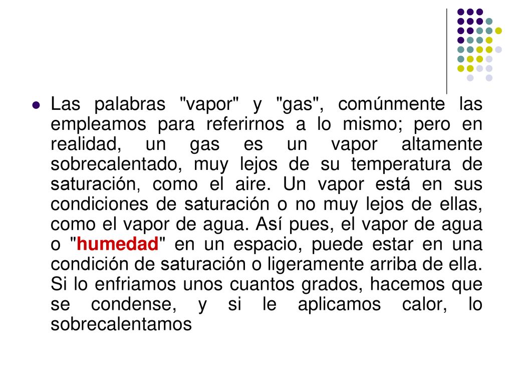 Las palabras vapor y gas , comúnmente las empleamos para referirnos a lo mismo; pero en realidad, un gas es un vapor altamente sobrecalentado, muy lejos de su temperatura de saturación, como el aire.